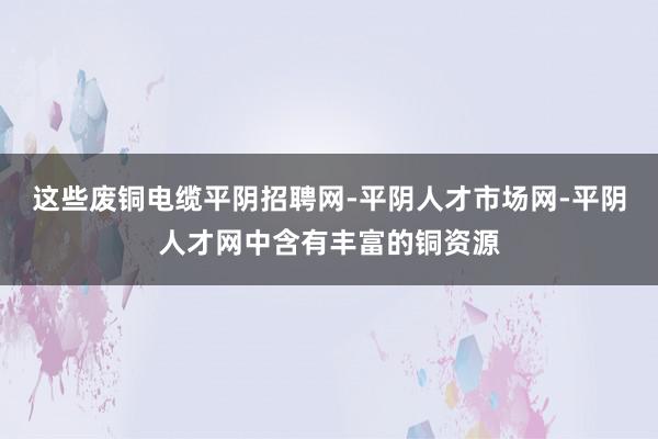 这些废铜电缆平阴招聘网-平阴人才市场网-平阴人才网中含有丰富的铜资源